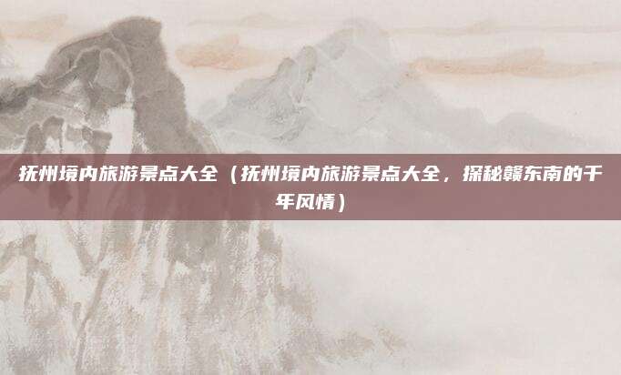 抚州境内旅游景点大全（抚州境内旅游景点大全，探秘赣东南的千年风情）