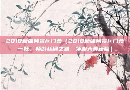 2018新疆各景区门票（2018新疆各景区门票一览，畅游丝绸之路，领略大美新疆）