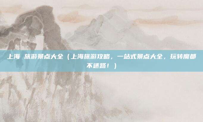 上海 旅游景点大全(上海旅游攻略,一站式景点大全,玩转魔都不迷路!)
