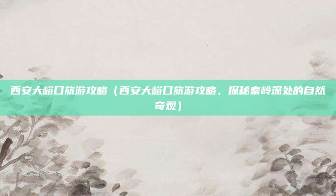 西安大峪口旅游攻略（西安大峪口旅游攻略，探秘秦岭深处的自然奇观）
