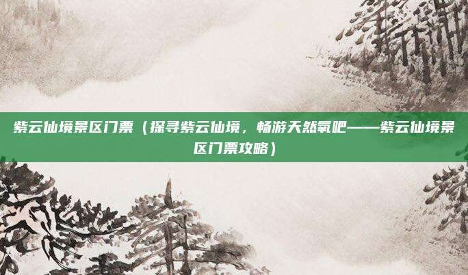 紫云仙境景区门票（探寻紫云仙境，畅游天然氧吧——紫云仙境景区门票攻略）