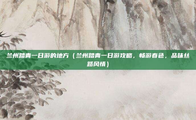 兰州踏青一日游的地方(兰州踏青一日游攻略,畅游春色,品味丝路风情)