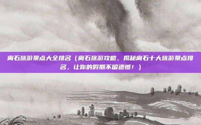 离石旅游景点大全排名（离石旅游攻略，揭秘离石十大旅游景点排名，让你的假期不留遗憾！）