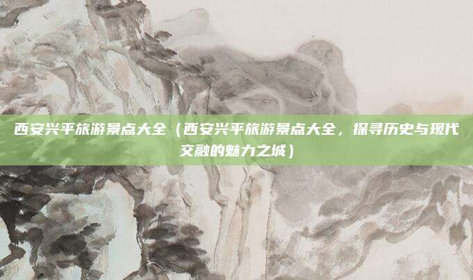 西安兴平旅游景点大全（西安兴平旅游景点大全，探寻历史与现代交融的魅力之城）