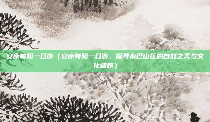 安康旬阳一日游(安康旬阳一日游,探寻秦巴山区的自然之美与文化精髓)