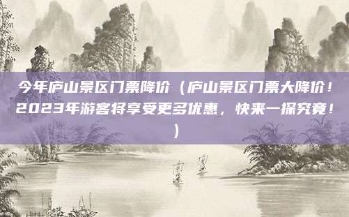 今年庐山景区门票降价(庐山景区门票大降价!2023年游客将享受更多优惠,快来一探究竟!)