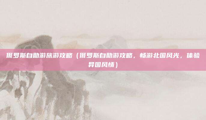 俄罗斯自助游旅游攻略(俄罗斯自助游攻略,畅游北国风光,体验异国风情)