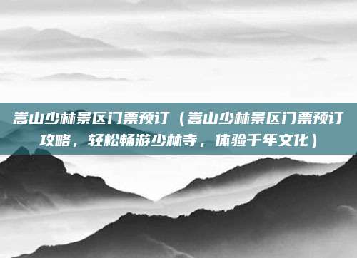 嵩山少林景区门票预订(嵩山少林景区门票预订攻略,轻松畅游少林寺,体验千年文化)