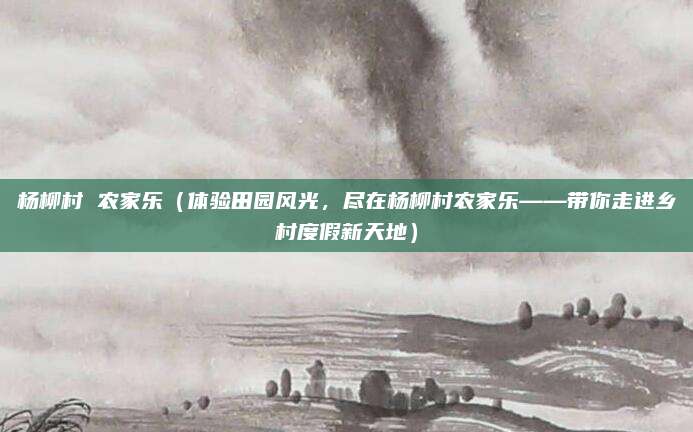 杨柳村 农家乐(体验田园风光,尽在杨柳村农家乐——带你走进乡村度假新天地)