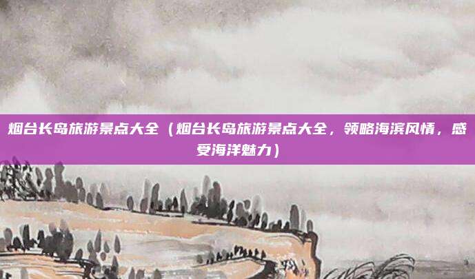 烟台长岛旅游景点大全(烟台长岛旅游景点大全,领略海滨风情,感受海洋魅力)