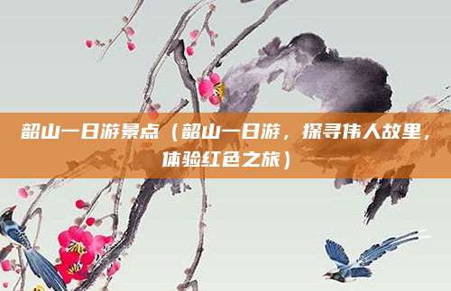 韶山一日游景点(韶山一日游,探寻伟人故里,体验红色之旅)
