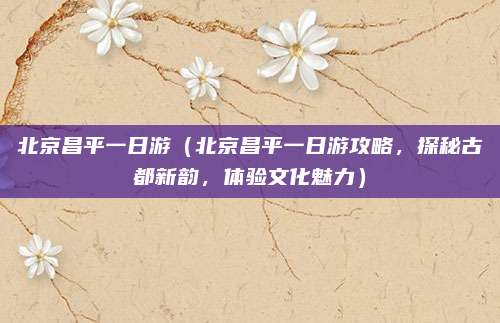 北京昌平一日游(北京昌平一日游攻略,探秘古都新韵,体验文化魅力)
