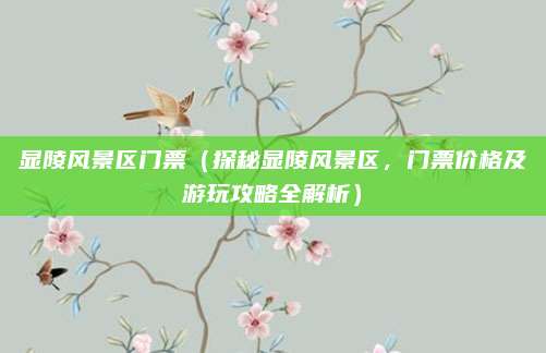 显陵风景区门票(探秘显陵风景区,门票价格及游玩攻略全解析)