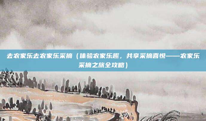 去农家乐去农家乐采摘(体验农家乐趣,共享采摘喜悦——农家乐采摘之旅全攻略)