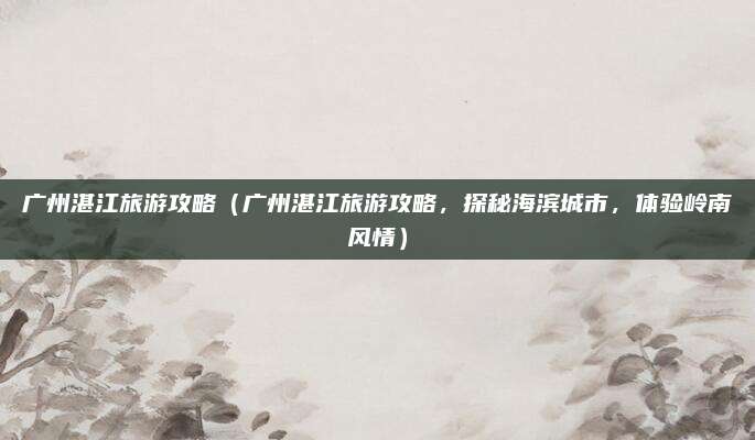 广州湛江旅游攻略(广州湛江旅游攻略,探秘海滨城市,体验岭南风情)