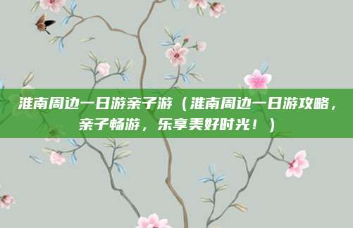 淮南周边一日游亲子游(淮南周边一日游攻略,亲子畅游,乐享美好时光!)
