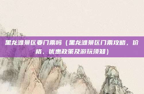 黑龙滩景区要门票吗(黑龙滩景区门票攻略,价格、优惠政策及游玩须知)