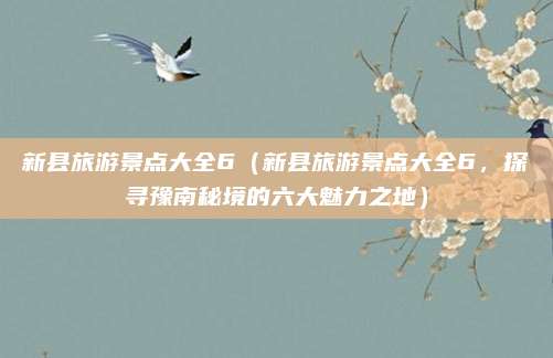 新县旅游景点大全6(新县旅游景点大全6,探寻豫南秘境的六大魅力之地)