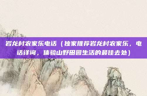 岩龙村农家乐电话(独家推荐岩龙村农家乐,电话详询,体验山野田园生活的最佳去处)