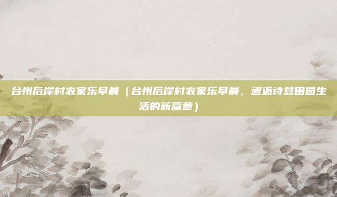 台州后岸村农家乐早晨(台州后岸村农家乐早晨,邂逅诗意田园生活的新篇章)