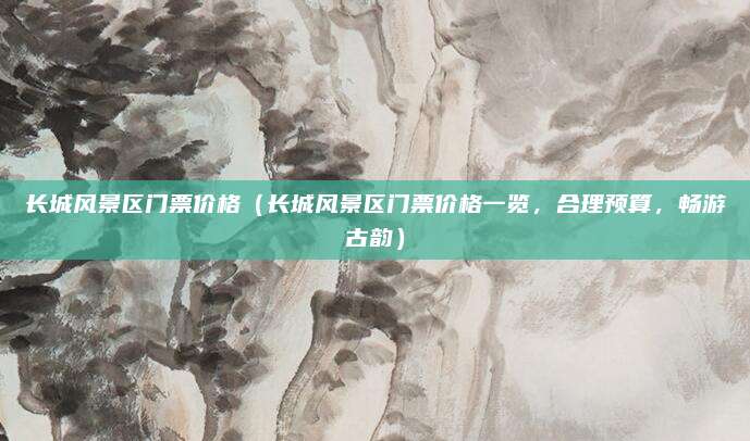 长城风景区门票价格(长城风景区门票价格一览,合理预算,畅游古韵)