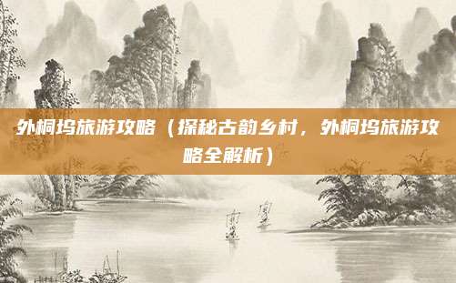 外桐坞旅游攻略(探秘古韵乡村,外桐坞旅游攻略全解析)