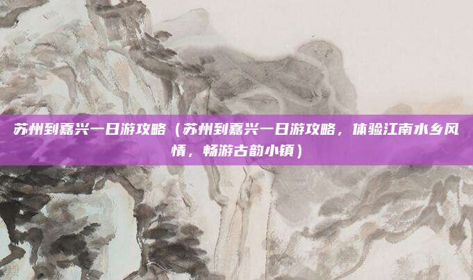 苏州到嘉兴一日游攻略(苏州到嘉兴一日游攻略,体验江南水乡风情,畅游古韵小镇)