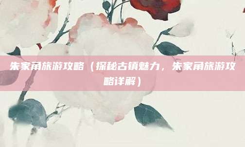 朱家角旅游攻略（探秘古镇魅力，朱家角旅游攻略详解）