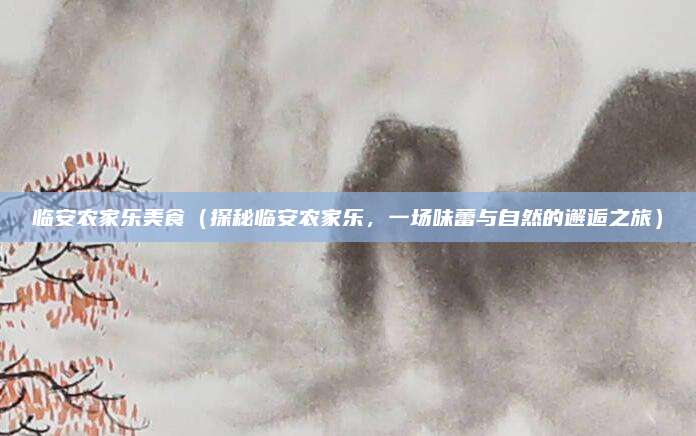 临安农家乐美食（探秘临安农家乐，一场味蕾与自然的邂逅之旅）