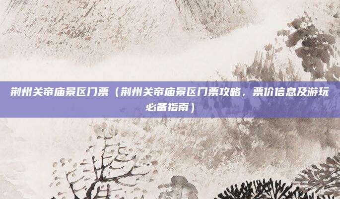 荆州关帝庙景区门票(荆州关帝庙景区门票攻略,票价信息及游玩必备指南)