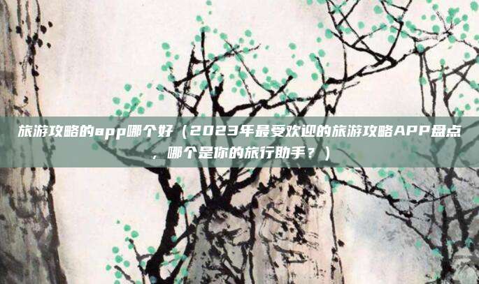 旅游攻略的app哪个好(2023年最受欢迎的旅游攻略APP盘点,哪个是你的旅行助手?)