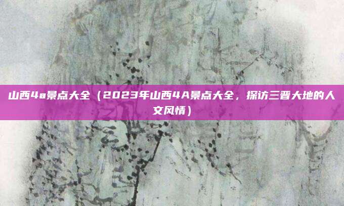 山西4a景点大全(2023年山西4A景点大全,探访三晋大地的人文风情)