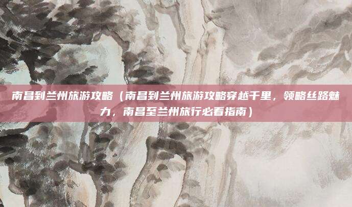 南昌到兰州旅游攻略(南昌到兰州旅游攻略穿越千里,领略丝路魅力,南昌至兰州旅行必看指南)