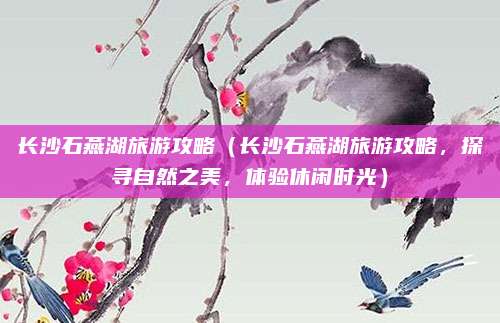 长沙石燕湖旅游攻略(长沙石燕湖旅游攻略,探寻自然之美,体验休闲时光)