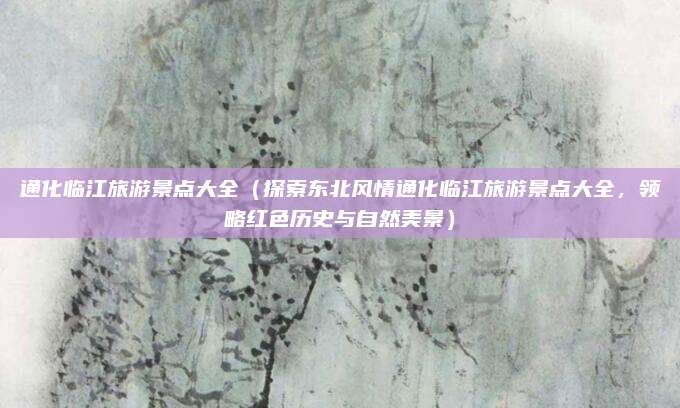 通化临江旅游景点大全(探索东北风情通化临江旅游景点大全,领略红色历史与自然美景)