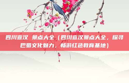 四川宣汉 景点大全(四川宣汉景点大全,探寻巴蜀文化魅力,畅游红色教育基地)