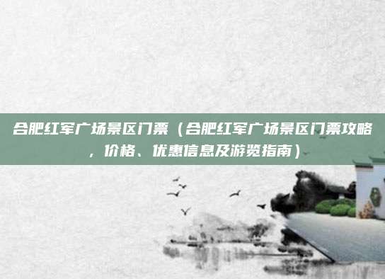 合肥红军广场景区门票(合肥红军广场景区门票攻略,价格、优惠信息及游览指南)