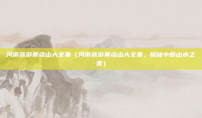 河南旅游景点山大全集(河南旅游景点山大全集,探秘中原山水之美)