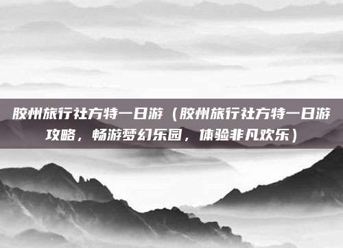胶州旅行社方特一日游（胶州旅行社方特一日游攻略，畅游梦幻乐园，体验非凡欢乐）