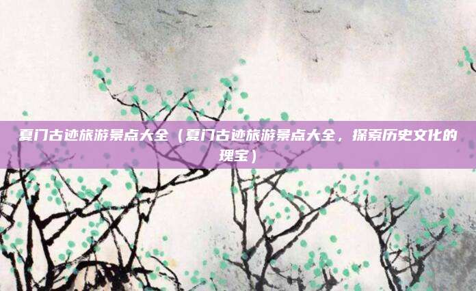 夏门古迹旅游景点大全(夏门古迹旅游景点大全,探索历史文化的瑰宝)