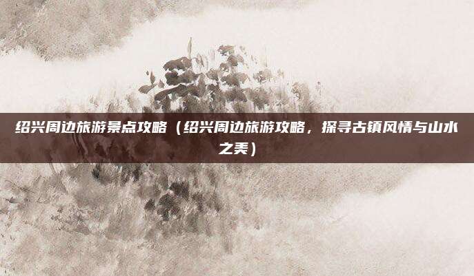 绍兴周边旅游景点攻略（绍兴周边旅游攻略，探寻古镇风情与山水之美）