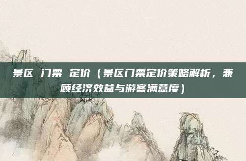 景区 门票 定价(景区门票定价策略解析,兼顾经济效益与游客满意度)