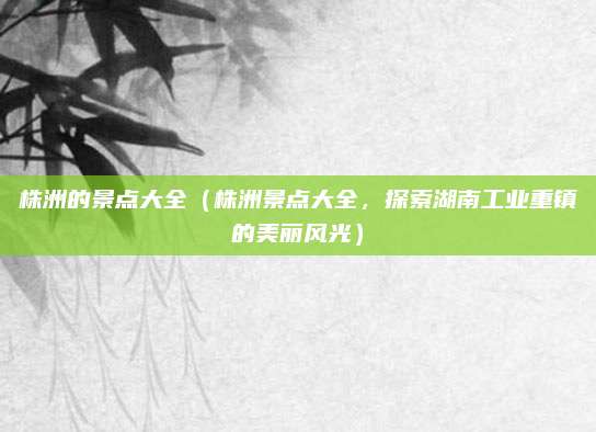 株洲的景点大全(株洲景点大全,探索湖南工业重镇的美丽风光)