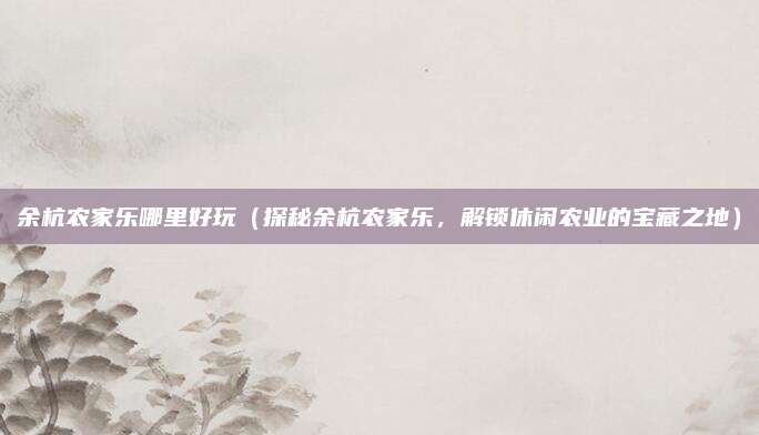余杭农家乐哪里好玩(探秘余杭农家乐,解锁休闲农业的宝藏之地)