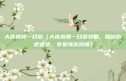 大连旅顺一日游(大连旅顺一日游攻略,探访历史遗迹,享受海滨风情)