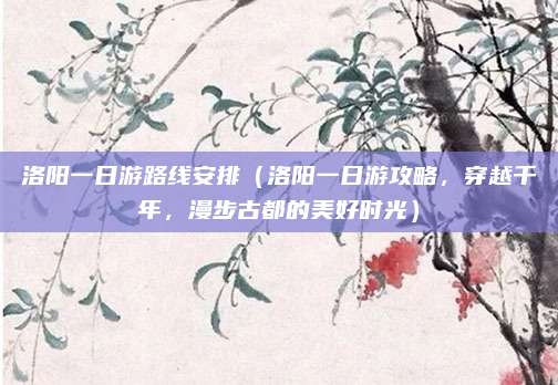 洛阳一日游路线安排(洛阳一日游攻略,穿越千年,漫步古都的美好时光)