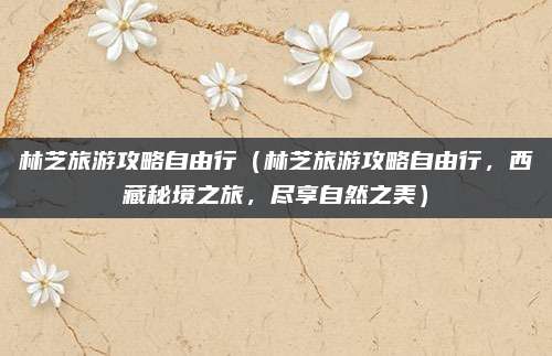 林芝旅游攻略自由行(林芝旅游攻略自由行,西藏秘境之旅,尽享自然之美)