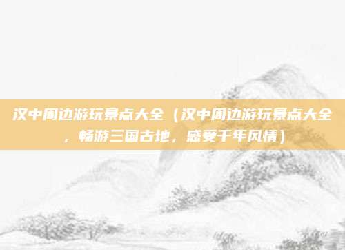 汉中周边游玩景点大全（汉中周边游玩景点大全，畅游三国古地，感受千年风情）