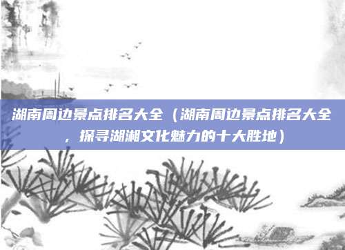湖南周边景点排名大全(湖南周边景点排名大全,探寻湖湘文化魅力的十大胜地)