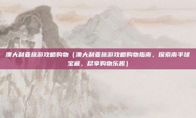澳大利亚旅游攻略购物(澳大利亚旅游攻略购物指南,探索南半球宝藏,尽享购物乐趣)